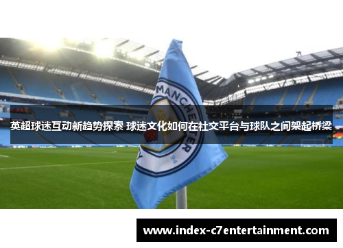 英超球迷互动新趋势探索 球迷文化如何在社交平台与球队之间架起桥梁 英超球迷互动新趋势探索 球迷文化如何在社交平台与球队之间架起桥梁