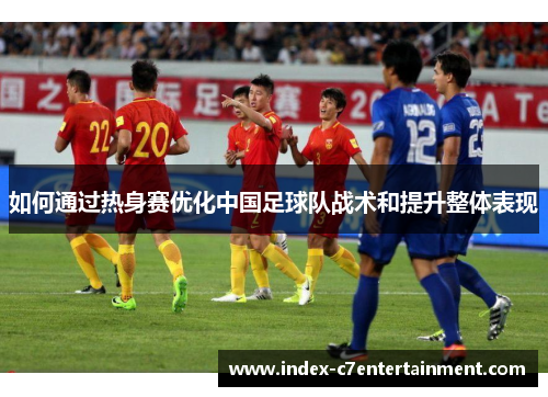 如何通过热身赛优化中国足球队战术和提升整体表现 如何通过热身赛优化中国足球队战术和提升整体表现