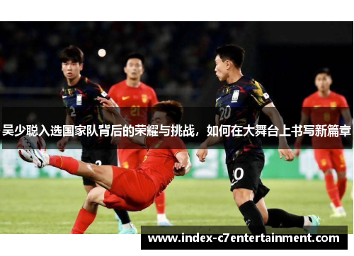 吴少聪入选国家队背后的荣耀与挑战，如何在大舞台上书写新篇章