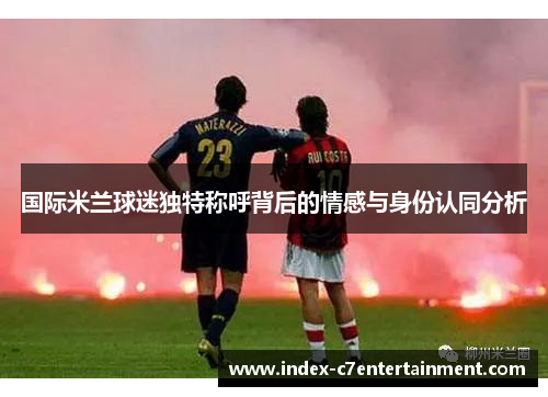 国际米兰球迷独特称呼背后的情感与身份认同分析 国际米兰球迷独特称呼背后的情感与身份认同分析
