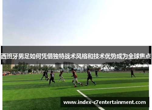 西班牙男足如何凭借独特战术风格和技术优势成为全球焦点