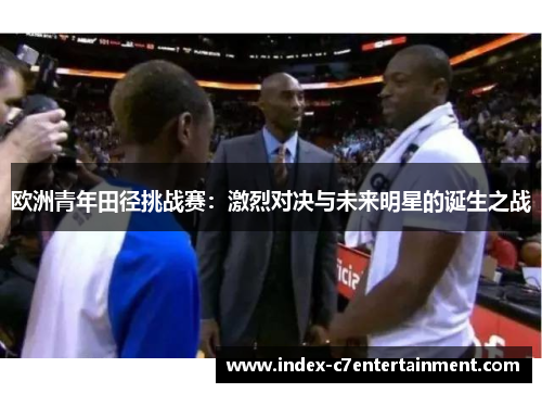 欧洲青年田径挑战赛:激烈对决与未来明星的诞生之战 欧洲青年田径挑战赛:激烈对决与未来明星的诞生之战
