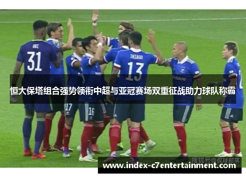 恒大保塔组合强势领衔中超与亚冠赛场双重征战助力球队称霸 恒大保塔组合强势领衔中超与亚冠赛场双重征战助力球队称霸