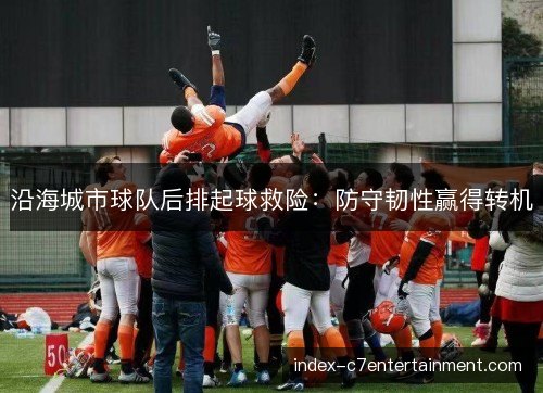 沿海城市球队后排起球救险:防守韧性赢得转机 沿海城市球队后排起球救险:防守韧性赢得转机