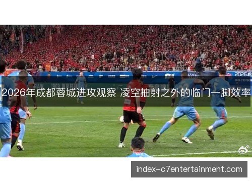 2026年成都蓉城进攻观察 凌空抽射之外的临门一脚效率